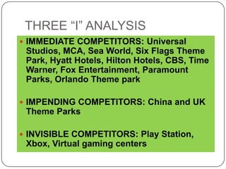 THREE “I” ANALYSIS
 IMMEDIATE COMPETITORS: Universal
 Studios, MCA, Sea World, Six Flags Theme
 Park, Hyatt Hotels, Hilton Hotels, CBS, Time
 Warner, Fox Entertainment, Paramount
 Parks, Orlando Theme park

 IMPENDING COMPETITORS: China and UK
 Theme Parks

 INVISIBLE COMPETITORS: Play Station,
 Xbox, Virtual gaming centers
 