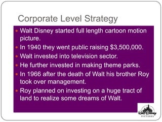 Corporate Level Strategy
 Walt Disney started full length cartoon motion
    picture.
   In 1940 they went public raising $3,500,000.
   Walt invested into television sector.
   He further invested in making theme parks.
   In 1966 after the death of Walt his brother Roy
    took over management.
   Roy planned on investing on a huge tract of
    land to realize some dreams of Walt.
 