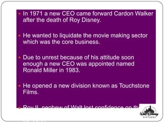 In 1971 a new CEO came forward Cardon Walker
 after the death of Roy Disney.

 He wanted to liquidate the movie making sector
 which was the core business.

 Due to unrest because of his attitude soon
 enough a new CEO was appointed named
 Ronald Miller in 1983.

 He opened a new division known as Touchstone
 Films.

 Roy II, nephew of Walt lost confidence on the
 management and appointed Michael Eisner as
 the CEO.
 