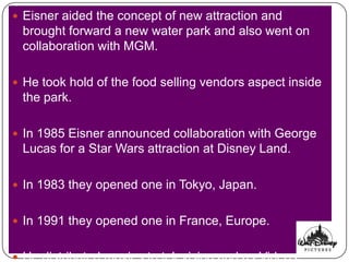  Eisner aided the concept of new attraction and
 brought forward a new water park and also went on
 collaboration with MGM.

 He took hold of the food selling vendors aspect inside
 the park.

 In 1985 Eisner announced collaboration with George
 Lucas for a Star Wars attraction at Disney Land.

 In 1983 they opened one in Tokyo, Japan.


 In 1991 they opened one in France, Europe.


 He distributed movies to television and as Videos.
 