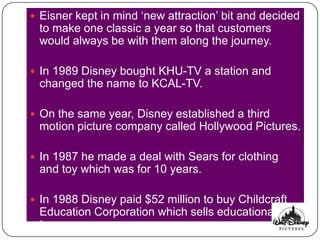  Eisner kept in mind „new attraction‟ bit and decided
 to make one classic a year so that customers
 would always be with them along the journey.

 In 1989 Disney bought KHU-TV a station and
 changed the name to KCAL-TV.

 On the same year, Disney established a third
 motion picture company called Hollywood Pictures.

 In 1987 he made a deal with Sears for clothing
 and toy which was for 10 years.

 In 1988 Disney paid $52 million to buy Childcraft
 Education Corporation which sells educational
 toys.
 