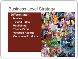 Business Level Strategy
 Differentiator:
   Movies
   TV and Radio
   Publishing
   Theme Parks
   Vacation Resorts
   Consumer Products
 