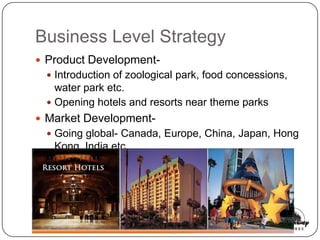 Business Level Strategy
 Product Development-
  Introduction of zoological park, food concessions,
   water park etc.
  Opening hotels and resorts near theme parks
 Market Development-
  Going global- Canada, Europe, China, Japan, Hong
   Kong, India etc.
 
