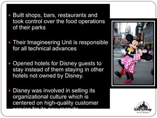  Built shops, bars, restaurants and
 took control over the food operations
 of their parks

 Their Imagineering Unit is responsible
 for all technical advances

 Opened hotels for Disney guests to
 stay instead of them staying in other
 hotels not owned by Disney.

 Disney was involved in selling its
 organizational culture which is
 centered on high-quality customer
 service for its new recruits.
 