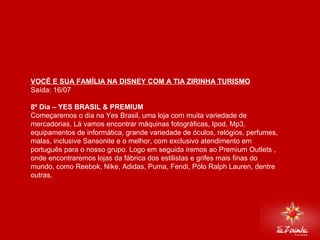 DISNEY VIA MIAMI Saída: 16/07   8º Dia – YES BRASIL & PREMIUM  Começaremos o dia na Yes Brasil, uma loja com muita variedade de mercadorias. Lá vamos encontrar máquinas fotográficas, Ipod, Mp3, equipamentos de informática, grande variedade de óculos, relógios, perfumes, malas, inclusive Sansonite e o melhor, com exclusivo atendimento em português para o nosso grupo. Logo em seguida iremos ao Premium Outlets , onde encontraremos lojas da fábrica dos estilistas e grifes mais finas do mundo, como Reebok, Nike, Adidas, Puma, Fendi, Pólo Ralph Lauren, dentre outras. 