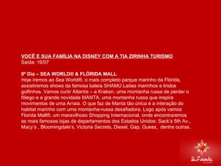 DISNEY VIA MIAMI Saída: 16/07   9º Dia – SEA WORLD® & FLÓRIDA MALL  Hoje iremos ao Sea World®, o mais completo parque marinho da Flórida, assistiremos shows da famosa baleia SHAMU Leões marinhos e lindos golfinhos. Vamos curtir Atlantis – a Kraken, uma montanha russa de perder o fôlego e a grande novidade MANTA, uma montanha russa que inspira movimentos de uma Arraia. O que faz de Manta tão única é a interação do habitat marinho com uma montanha-russa desafiadora. Logo após vamos Florida Mall®, um maravilhoso Shopping Internacional, onde encontraremos as mais famosas lojas de departamentos dos Estados Unidos: Sack’s 5th Av., Macy’s , Bloomingdale’s, Victoria Secrets, Diesel, Gap, Guess,  dentre outras.   