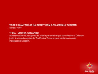 DISNEY VIA MIAMI Saída: 16/07   1º DIA - VITORIA /ORLANDO  Apresentação no Aeroporto de Vitória para embarque com destino a Orlando junto à animada equipe da Tia Zirinha Turismo para iniciarmos nossa inesquecível viagem.     