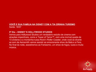 DISNEY VIA MIAMI Saída: 16/07   5º Dia – DISNEY´S HOLLYWOOD STUDIOS  Iremos para Hollywood Studios um verdadeiro estúdio de cinema com atrações imperdíveis, como a Tower of Terror™, com uma incrível queda de 13 andares e a montanha-russa Rock’n Roller Coaster, onde você se diverte ao som de Aerosmith vamos assistir ao emocionante show da Bela e a Fera. No final da noite, assistiremos ao Fantasmic, um show de fogos, luzes e muita música.     