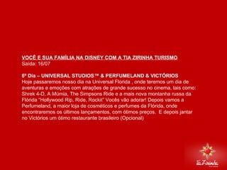DISNEY VIA MIAMI Saída: 16/07   6º Dia – UNIVERSAL STUDIOS™ & PERFUMELAND & VICTÓRIOS  Hoje passaremos nosso dia na Universal Florida , onde teremos um dia de aventuras e emoções com atrações de grande sucesso no cinema, tais como: Shrek 4-D, A Múmia, The Simpsons Ride e a mais nova montanha russa da Flórida “Hollywood Rip, Ride, Rockit” Vocês vão adorar! Depois vamos a Perfumeland, a maior loja de cosméticos e perfumes da Flórida, onde encontraremos os últimos lançamentos, com ótimos preços.  E depois jantar no Victórios um ótimo restaurante brasileiro (Opcional)     