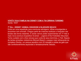 DISNEY VIA MIAMI Saída: 16/07   7º Dia – DISNEY ANIMAL KINGDOM & BLIZZARD BEACH  Entre em uma expedição para aventuras selvagens, trilhas empolgantes e encontros com animais. Chegue perto de criaturas exóticas e mergulhe nas lendas das terras distantes. E ainda vamos poder experimentar em 1ª mão a mais nova aventura Expedition Everest – Legend of the Forbidden Mountain. Tome cuidado com a fera raivosa que cuida de seus domínios, o Yeti. Depois de tantas emoções visitaremos Blizzard Beach o espaço mais refrescante do complexo Disney, um parque aquático com 22 tobogãs e pistas de gelo que são confortavelmente aquecidas e fantasticamente velozes.   