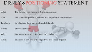 Disney's positioning statement
What I’m the only entertainment & media company
How that combines products, services and experiences across sectors
To whom for children, their parents, friends & family
Where all over the world
Why that wants to preserve the magic of childhood
When in an era of low creativity, high stress and social disparity
 
