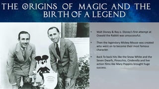 The Origins of magic and the
birth of a legend
• Walt Disney & Roy o. Disney’s first attempt at
Oswald the Rabbit was unsuccessful.
• Then the legendary Mickey Mouse was created
who went on to become their most famous
character.
• Back To back hits like the Snow White and the
Seven Dwarfs, Pinocchio, Cinderella and live
action films like Mary Poppins brought huge
success.
 