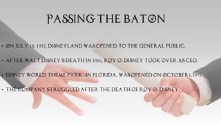 PASSING THE BATON
• On July 18, 1955, Disneyland Was opened to the general public.
• After Walt Disney’s death in 1966, Roy o. Disney took over as ceo.
• Disney world theme park , in Florida, was opened on October1,1971.
• The company struggled after the death of Roy O. Disney.
 