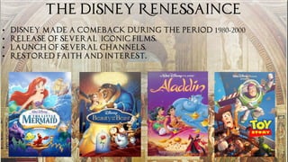 THE DISNEY RENESSAINCE
• Disney made a comeback during the period 1980-2000
• Release of Several iconic films.
• launch of several channels.
• Restored faith and interest.
 