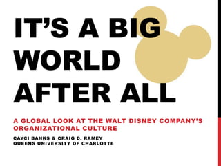 IT’S A BIG
WORLD
AFTER ALL
A GLOBAL LOOK AT THE WALT DISNEY COMPANY’S
ORGANIZATIONAL CULTURE
CAYCI BANKS & CRAIG D. RAMEY
QUEENS UNIVERSITY OF CHARLOTTE
 