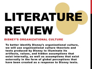 LITERATURE
REVIEW
DISNEY’S ORGANIZATIONAL CULTURE
To better identify Disney’s organizational culture,
we will use organizational culture theorists and
texts produced by Disney to illuminate its
artifacts, values, and hidden assumptions that
exist internally, as well as assumptions that exist
externally in the form of global perceptions that
have been created as a response to Disney texts.
 
