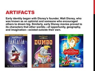 ARTIFACTS
Early identity began with Disney’s founder, Walt Disney, who
was known as an optimist and someone who encouraged
others to dream big. Similarly, early Disney movies proved to
its characters that other worlds—of opportunity, geography,
and imagination—existed outside their own.
 