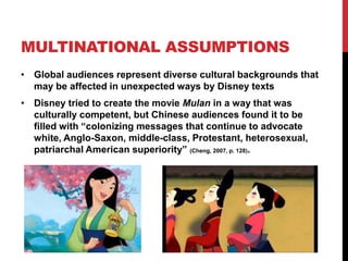 MULTINATIONAL ASSUMPTIONS
• Global audiences represent diverse cultural backgrounds that
may be affected in unexpected ways by Disney texts
• Disney tried to create the movie Mulan in a way that was
culturally competent, but Chinese audiences found it to be
filled with “colonizing messages that continue to advocate
white, Anglo-Saxon, middle-class, Protestant, heterosexual,
patriarchal American superiority” (Cheng, 2007, p. 128).
 