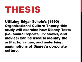 Utilizing Edgar Schein’s (1990)
Organizational Culture Theory, this
study will examine how Disney Texts
(i.e. annual reports, TV shows, and
movies) can be used to identify the
artifacts, values, and underlying
assumptions of Disney’s corporate
culture.
THESIS
 