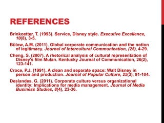 REFERENCES
Brinkoetter, T. (1993). Service, Disney style. Executive Excellence,
10(8), 3-5.
Bülow, A.M. (2011). Global corporate communication and the notion
of legitimacy. Journal of Intercultural Communication, (25), 4-29.
Cheng, S. (2007). A rhetorical analysis of cultural representation of
Disney's film Mulan. Kentucky Journal of Communication, 26(2),
123-141.
Croce, P.J. (1991). A clean and separate space: Walt Disney in
person and production. Journal of Popular Culture, 25(3), 91-104.
Deslandes, G. (2011). Corporate culture versus organizational
identity: Implications for media management. Journal of Media
Business Studies, 8(4), 23-36.
 