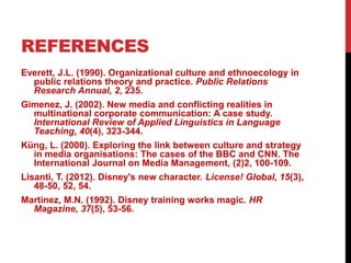 REFERENCES
Everett, J.L. (1990). Organizational culture and ethnoecology in
public relations theory and practice. Public Relations
Research Annual, 2, 235.
Gimenez, J. (2002). New media and conflicting realities in
multinational corporate communication: A case study.
International Review of Applied Linguistics in Language
Teaching, 40(4), 323-344.
Küng, L. (2000). Exploring the link between culture and strategy
in media organisations: The cases of the BBC and CNN. The
International Journal on Media Management, (2)2, 100-109.
Lisanti, T. (2012). Disney's new character. License! Global, 15(3),
48-50, 52, 54.
Martinez, M.N. (1992). Disney training works magic. HR
Magazine, 37(5), 53-56.
 