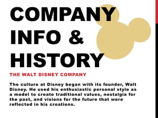 COMPANY
INFO &
HISTORYTHE WALT DISNEY COMPANY
The culture at Disney began with its founder, Walt
Disney. He used his enthusiastic personal style as
a model to create traditional values, nostalgia for
the past, and visions for the future that were
reflected in his creations.
 