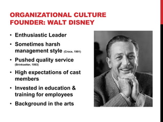 • Enthusiastic Leader
• Sometimes harsh
management style (Croce, 1991)
• Pushed quality service
(Brinkoetter, 1993)
• High expectations of cast
members
• Invested in education &
training for employees
• Background in the arts
ORGANIZATIONAL CULTURE
FOUNDER: WALT DISNEY
 