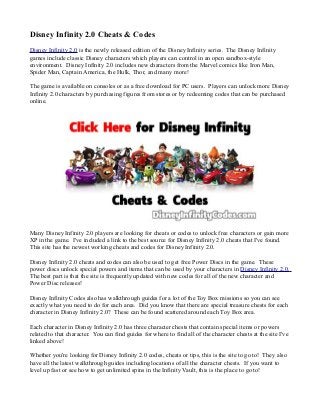 Disney Infinity 2.0 Cheats & Codes 
Disney Infinity 2.0 is the newly released edition of the Disney Infinity series. The Disney Infinity 
games include classic Disney characters which players can control in an open sandbox-style 
environment. Disney Infinity 2.0 includes new characters from the Marvel comics like Iron Man, 
Spider Man, Captain America, the Hulk, Thor, and many more! 
The game is available on consoles or as a free download for PC users. Players can unlock more Disney 
Infinity 2.0 characters by purchasing figures from stores or by redeeming codes that can be purchased 
online. 
Many Disney Infinity 2.0 players are looking for cheats or codes to unlock free characters or gain more 
XP in the game. I've included a link to the best source for Disney Infinity 2.0 cheats that I've found. 
This site has the newest working cheats and codes for Disney Infinity 2.0. 
Disney Infinity 2.0 cheats and codes can also be used to get free Power Discs in the game. These 
power discs unlock special powers and items that can be used by your characters in Disney Infinity 2.0. 
The best part is that the site is frequently updated with new codes for all of the new character and 
Power Disc releases! 
Disney Infinity Codes also has walkthrough guides for a lot of the Toy Box missions so you can see 
exactly what you need to do for each area. Did you know that there are special treasure chests for each 
character in Disney Infinity 2.0? These can be found scattered around each Toy Box area. 
Each character in Disney Infinity 2.0 has three character chests that contain special items or powers 
related to that character. You can find guides for where to find all of the character chests at the site I've 
linked above! 
Whether you're looking for Disney Infinity 2.0 codes, cheats or tips, this is the site to go to! They also 
have all the latest walkthrough guides including locations of all the character chests. If you want to 
level up fast or see how to get unlimited spins in the Infinity Vault, this is the place to go to! 
