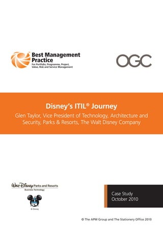 Case Study
October 2010
Disney’s ITIL®
Journey
Glen Taylor, Vice President of Technology, Architecture and
Security, Parks & Resorts, The Walt Disney Company
© The APM Group and The Stationery Ofﬁce 2010
© Disney
 