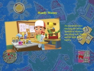 Handy Manny
An animated series
teaching the basics of
Spanish as children
sing along with Manny
and his tools during
repairs.
 