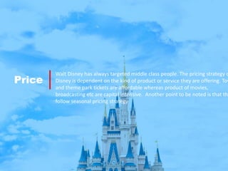 Price
Walt Disney has always targeted middle class people. The pricing strategy o
Disney is dependent on the kind of product or service they are offering. Toy
and theme park tickets are affordable whereas product of movies,
broadcasting etc are capital intensive. Another point to be noted is that the
follow seasonal pricing strategy
 