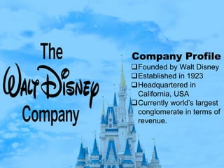 Company Profile
Founded by Walt Disney
Established in 1923
Headquartered in
California, USA
Currently world’s largest
conglomerate in terms of
revenue.
 