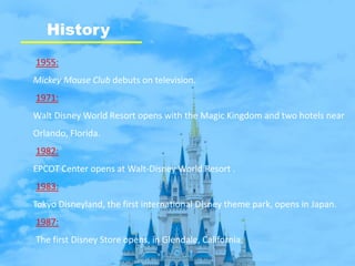 History
1955:
Mickey Mouse Club debuts on television.
1971:
Walt Disney World Resort opens with the Magic Kingdom and two hotels near
Orlando, Florida.
1982:
EPCOT Center opens at Walt-Disney World Resort .
1983:
Tokyo Disneyland, the first international Disney theme park, opens in Japan.
1987:
The first Disney Store opens, in Glendale, California.
 