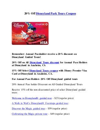 20% Off Disneyland Park Tours Coupon
Remember: Annual Passholder receive a 20% discount on
Disneyland Guided Tours!
20% Off on All Disneyland Tours discount for Annual Pass Holders
at Disneyland in Anaheim, CA
15% Off Select Disneyland Tours coupon with Disney Premier Visa
Card at Disneyland in Anaheim, CA.
For Annual Pass Holders 20% Off Disneyland guided tours
20% Annual Pass holder Discount on All Guided Disneyland Tours
Receive 15% off the non-discounted price of select Disneyland guided
tours:
Welcome to Disneyland® guided tour – $25 (regular price)
A Walk in Walt’s Disneyland® Footsteps guided tour
Discover the Magic guided tour – $59 (regular price)
Cultivating the Magic private tour – $49 (regular price)
 