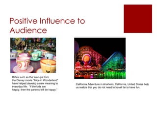 Positive Influence to
Audience




Rides such as the teacups from
the Disney movie “Alice in Wonderland”
have helped develop a new meaning to      California Adventure in Anaheim, California, United States help
everyday life: “If the kids are           us realize that you do not need to travel far to have fun.
happy, then the parents will be happy.”
 