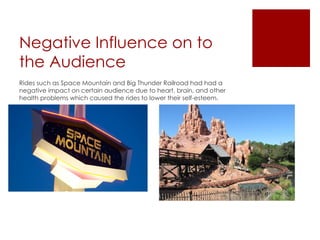 Negative Influence on to
the Audience
Rides such as Space Mountain and Big Thunder Railroad had had a
negative impact on certain audience due to heart, brain, and other
health problems which caused the rides to lower their self-esteem.
 