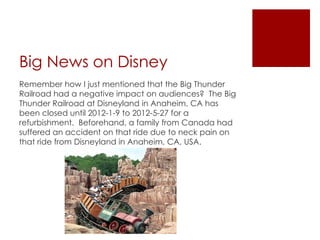 Big News on Disney
Remember how I just mentioned that the Big Thunder
Railroad had a negative impact on audiences? The Big
Thunder Railroad at Disneyland in Anaheim, CA has
been closed until 2012-1-9 to 2012-5-27 for a
refurbishment. Beforehand, a family from Canada had
suffered an accident on that ride due to neck pain on
that ride from Disneyland in Anaheim, CA, USA.
 