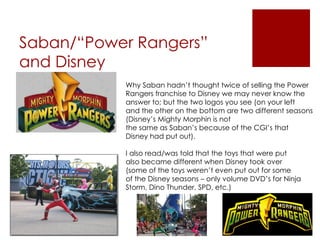 Saban/“Power Rangers”
and Disney
           Why Saban hadn’t thought twice of selling the Power
           Rangers franchise to Disney we may never know the
           answer to; but the two logos you see (on your left
           and the other on the bottom are two different seasons
           (Disney’s Mighty Morphin is not
           the same as Saban’s because of the CGI’s that
           Disney had put out).

           I also read/was told that the toys that were put
           also became different when Disney took over
           (some of the toys weren’t even put out for some
           of the Disney seasons – only volume DVD’s for Ninja
           Storm, Dino Thunder, SPD, etc.)
 