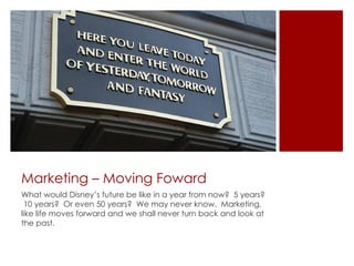 Marketing – Moving Foward
What would Disney’s future be like in a year from now? 5 years?
 10 years? Or even 50 years? We may never know. Marketing,
like life moves forward and we shall never turn back and look at
the past.
 