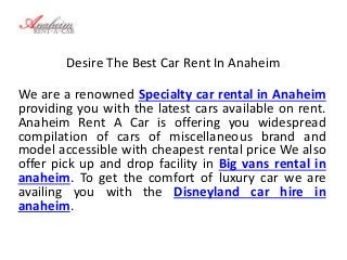 Desire The Best Car Rent In Anaheim
We are a renowned Specialty car rental in Anaheim
providing you with the latest cars available on rent.
Anaheim Rent A Car is offering you widespread
compilation of cars of miscellaneous brand and
model accessible with cheapest rental price We also
offer pick up and drop facility in Big vans rental in
anaheim. To get the comfort of luxury car we are
availing you with the Disneyland car hire in
anaheim.
 