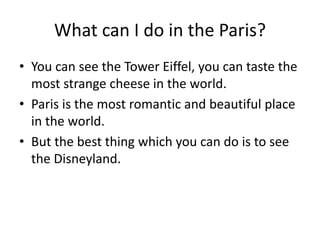 What can I do in the Paris?
• You can see the Tower Eiffel, you can taste the
most strange cheese in the world.
• Paris is the most romantic and beautiful place
in the world.
• But the best thing which you can do is to see
the Disneyland.