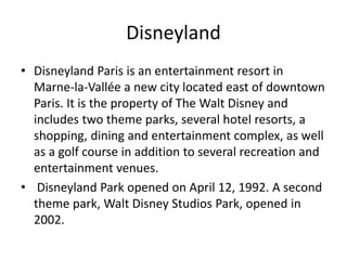 Disneyland
• Disneyland Paris is an entertainment resort in
Marne-la-Vallée a new city located east of downtown
Paris. It is the property of The Walt Disney and
includes two theme parks, several hotel resorts, a
shopping, dining and entertainment complex, as well
as a golf course in addition to several recreation and
entertainment venues.
• Disneyland Park opened on April 12, 1992. A second
theme park, Walt Disney Studios Park, opened in
2002.