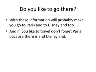Do you like to go there?
• With these information will probably make
you go to Paris and to Disneyland too.
• And if you like to travel don’t forget Paris
because there is and Disneyland.