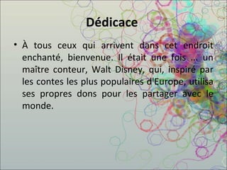 Dédicace  À tous ceux qui arrivent dans cet endroit enchanté, bienvenue. Il était une fois ... un maître conteur, Walt Disney, qui, inspiré par les contes les plus populaires d'Europe, utilisa ses propres dons pour les partager avec le monde.  