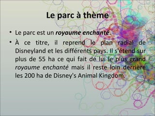 Le parc à thème Le parc est un  royaume enchanté .  À ce titre, il reprend le plan radial de Disneyland et les différents pays. Il s'étend sur plus de 55 ha ce qui fait de lui le plus grand  royaume enchanté  mais il reste loin derrière les 200 ha de Disney's Animal Kingdom. 