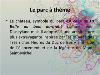 Le parc à thème Le château, symbole du parc est celui de  La Belle au bois dormant  comme pour Disneyland mais il adopte ici une architecture plus extravagante inspirée par les œuvres des Très riches Heures du Duc de Berry ainsi que de l'élancement et de la légèreté du Mont-Saint-Michel. 