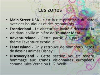 Les zones Main Street USA -  c'est la rue principale du parc avec des boutiques et des restaurants Frontierland -  Le visiteur est invité à découvrir la vie dans la ville minière de  Thunder Mesa Adventureland -  Cette partie du parc a pour thème l'aventure exotique. Fantasyland -  On y retrouve de nombreux héros de dessins animés Disney. Discoveryland -  Cette section voulait rendre hommage aux grands visionnaires européens comme Jules Verne ou H.G. Wells. 