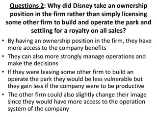Questions 2: Why did Disney take an ownership
  position in the firm rather than simply licensing
 some other firm to build and operate the park and
         settling for a royalty on all sales?
• By having an ownership position in the firm, they have
  more access to the company benefits
• They can also more strongly manage operations and
  make the decisions
• If they were leasing some other firm to build an
  operate the park they would be less vulnerable but
  they gain less if the company were to be productive
• The other firm could also slightly change their image
  since they would have more access to the operation
  system of the company
 
