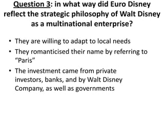 Question 3: in what way did Euro Disney
reflect the strategic philosophy of Walt Disney
         as a multinational enterprise?

 • They are willing to adapt to local needs
 • They romanticised their name by referring to
   “Paris”
 • The investment came from private
   investors, banks, and by Walt Disney
   Company, as well as governments
 