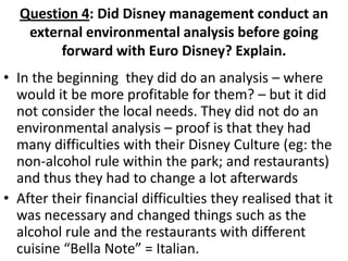 Question 4: Did Disney management conduct an
   external environmental analysis before going
        forward with Euro Disney? Explain.
• In the beginning they did do an analysis – where
  would it be more profitable for them? – but it did
  not consider the local needs. They did not do an
  environmental analysis – proof is that they had
  many difficulties with their Disney Culture (eg: the
  non-alcohol rule within the park; and restaurants)
  and thus they had to change a lot afterwards
• After their financial difficulties they realised that it
  was necessary and changed things such as the
  alcohol rule and the restaurants with different
  cuisine “Bella Note” = Italian.
 